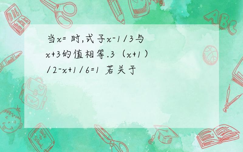 当x= 时,式子x-1/3与x+3的值相等.3（x+1）/2-x+1/6=1 若关于