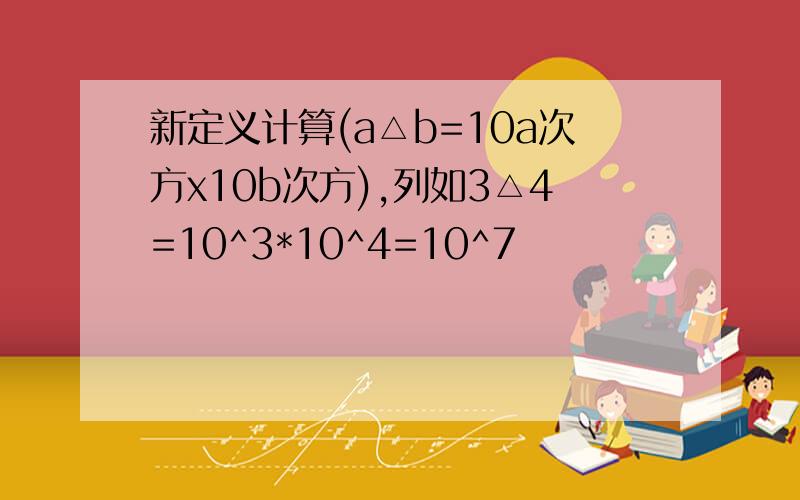 新定义计算(a△b=10a次方x10b次方),列如3△4=10^3*10^4=10^7