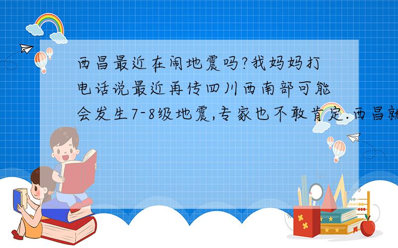 西昌最近在闹地震吗?我妈妈打电话说最近再传四川西南部可能会发生7-8级地震,专家也不敢肯定.西昌就在四川西南部,不知道家