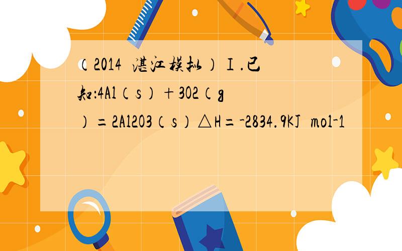 （2014•湛江模拟）Ⅰ．已知：4Al（s）+3O2（g）=2Al2O3（s）△H=-2834.9KJ•mol-1