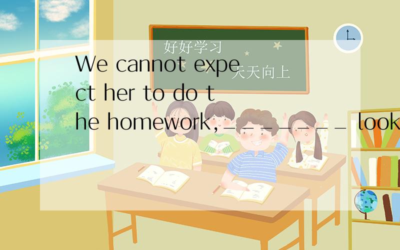 We cannot expect her to do the homework,_______ look after t