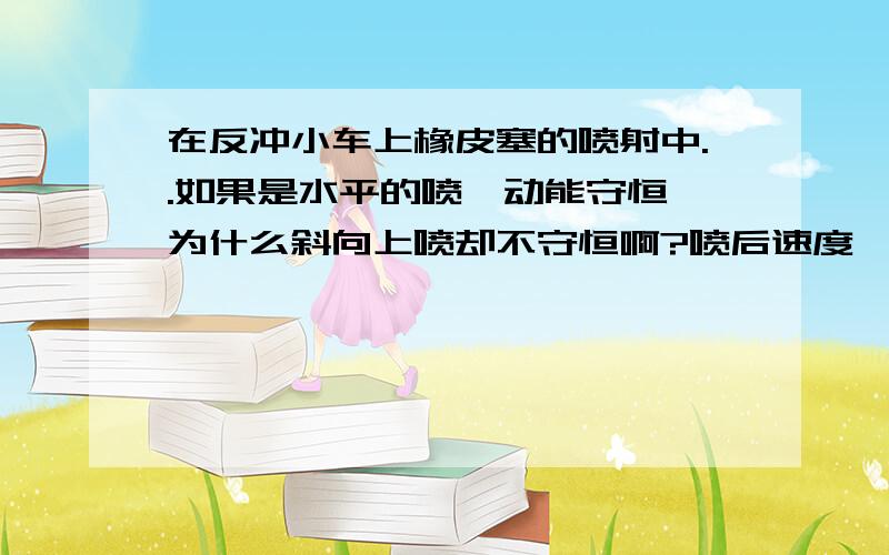 在反冲小车上橡皮塞的喷射中..如果是水平的喷、动能守恒、为什么斜向上喷却不守恒啊?喷后速度、和受力不是都一样吗、、我突然