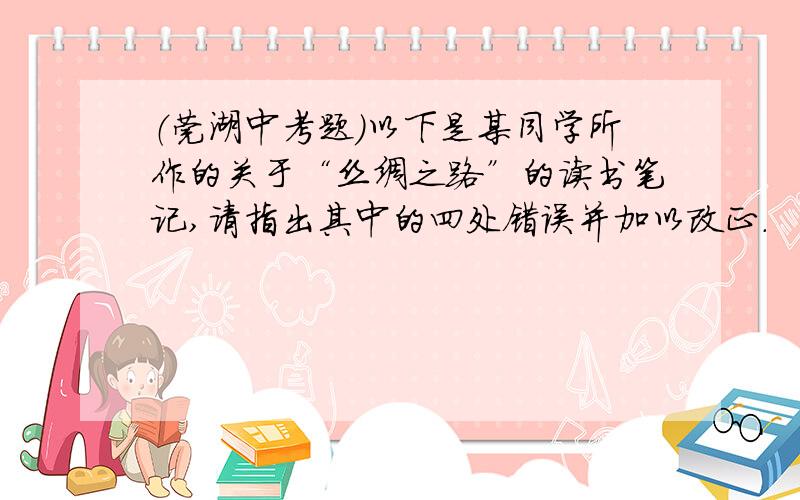 （莞湖中考题）以下是某同学所作的关于“丝绸之路”的读书笔记,请指出其中的四处错误并加以改正.