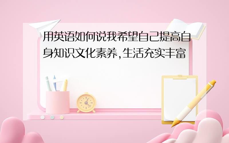 用英语如何说我希望自己提高自身知识文化素养,生活充实丰富