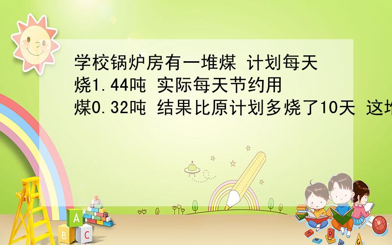 学校锅炉房有一堆煤 计划每天烧1.44吨 实际每天节约用煤0.32吨 结果比原计划多烧了10天 这堆煤原计划烧几天