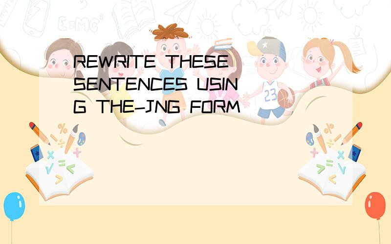 REWRITE THESE SENTENCES USING THE-JNG FORM