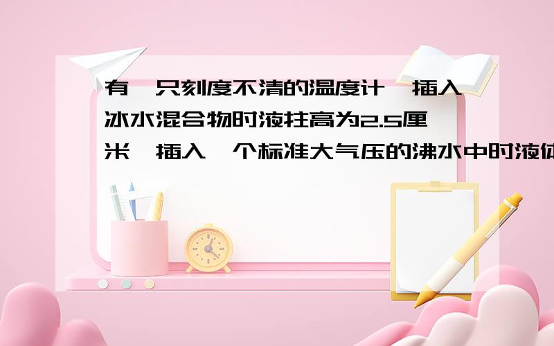 有一只刻度不清的温度计,插入冰水混合物时液拄高为2.5厘米,插入一个标准大气压的沸水中时液体高为17.5厘