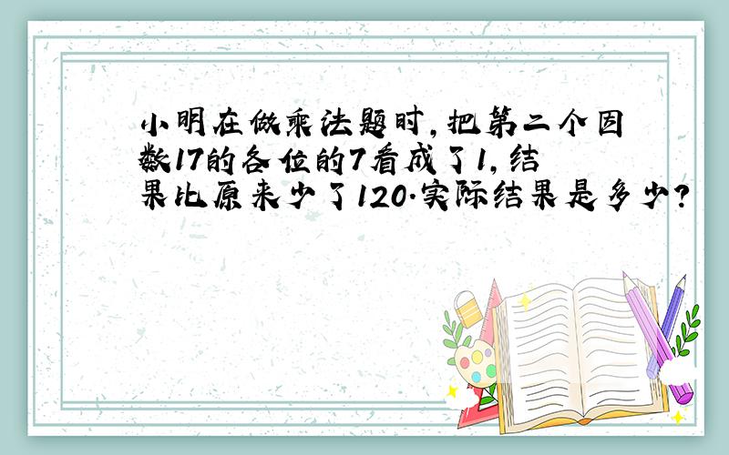 小明在做乘法题时,把第二个因数17的各位的7看成了1,结果比原来少了120.实际结果是多少?