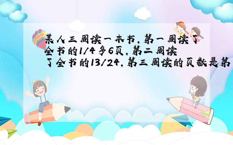 某人三周读一本书,第一周读了全书的1/4多6页,第二周读了全书的13/24,第三周读的页数是第一周的页数的3/4.这本书