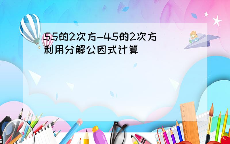 55的2次方-45的2次方 利用分解公因式计算