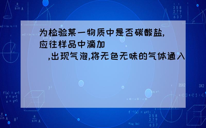 为检验某一物质中是否碳酸盐,应往样品中滴加________,出现气泡,将无色无味的气体通入_____,若_______,