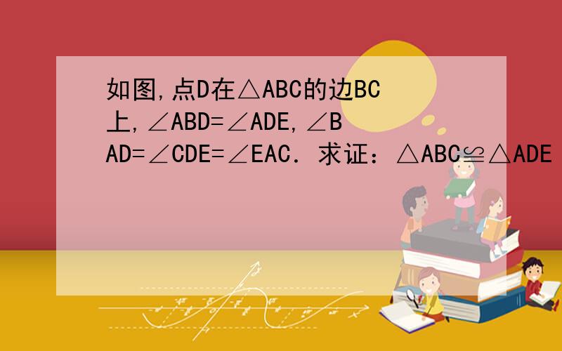 如图,点D在△ABC的边BC上,∠ABD=∠ADE,∠BAD=∠CDE=∠EAC．求证：△ABC≌△ADE