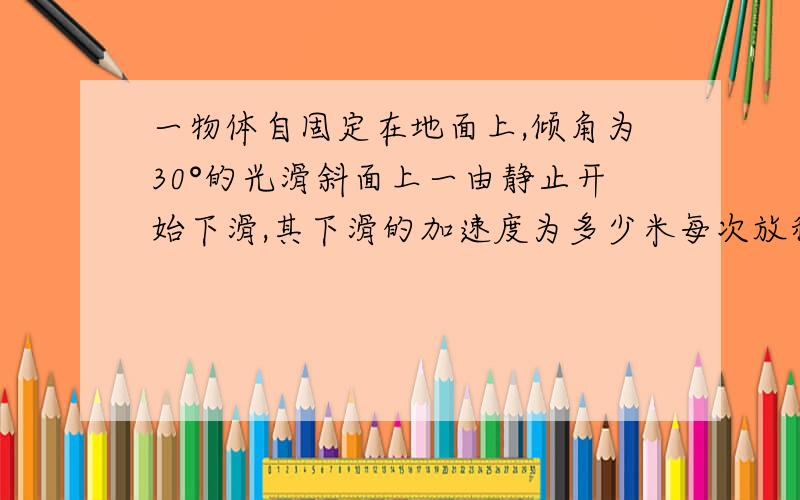 一物体自固定在地面上,倾角为30°的光滑斜面上一由静止开始下滑,其下滑的加速度为多少米每次放秒?