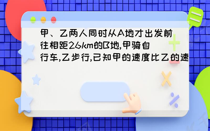 甲、乙两人同时从A地才出发前往相距26km的B地,甲骑自行车,乙步行,已知甲的速度比乙的速