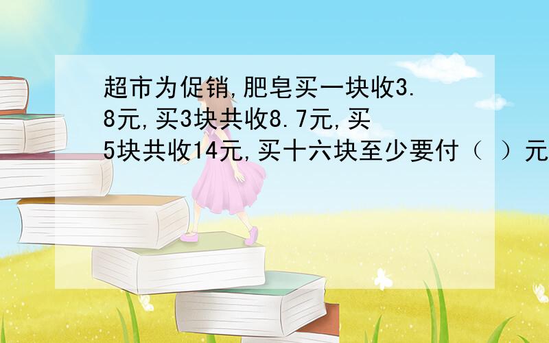 超市为促销,肥皂买一块收3.8元,买3块共收8.7元,买5块共收14元,买十六块至少要付（ ）元