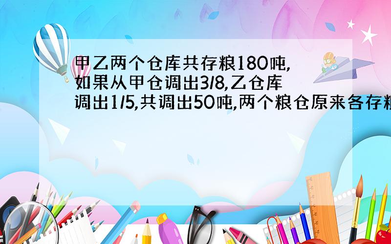 甲乙两个仓库共存粮180吨,如果从甲仓调出3/8,乙仓库调出1/5,共调出50吨,两个粮仓原来各存粮多少吨?