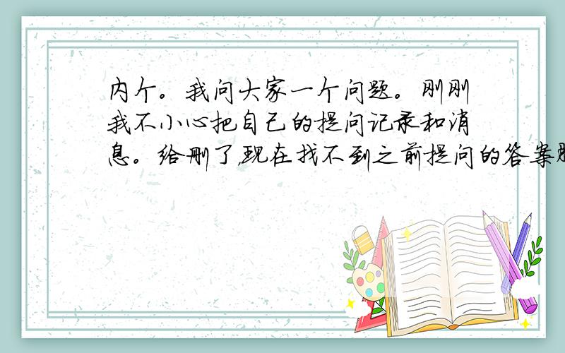 内个。我问大家一个问题。刚刚我不小心把自己的提问记录和消息。给删了，现在找不到之前提问的答案肿么办啊。(ಥ_ಥ)