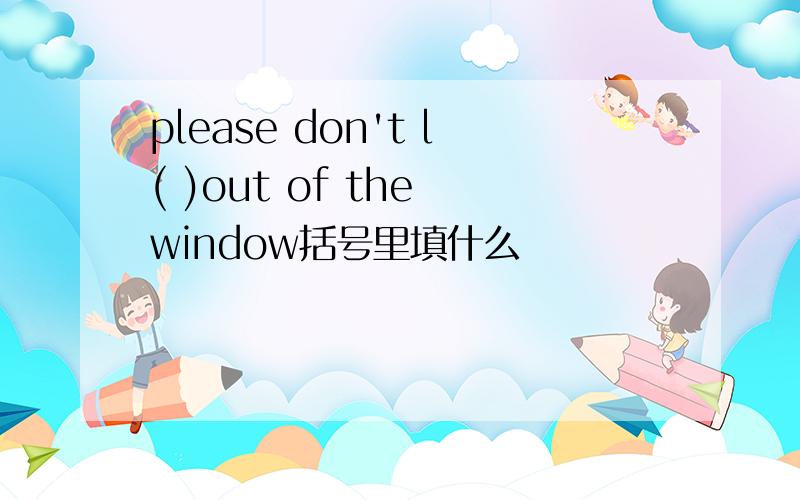 please don't l( )out of the window括号里填什么