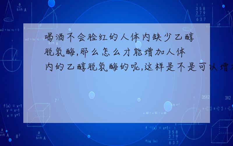 喝酒不会脸红的人体内缺少乙醇脱氢酶,那么怎么才能增加人体内的乙醇脱氢酶的呢,这样是不是可以增加酒量