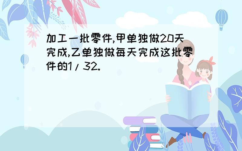 加工一批零件,甲单独做20天完成,乙单独做每天完成这批零件的1/32.