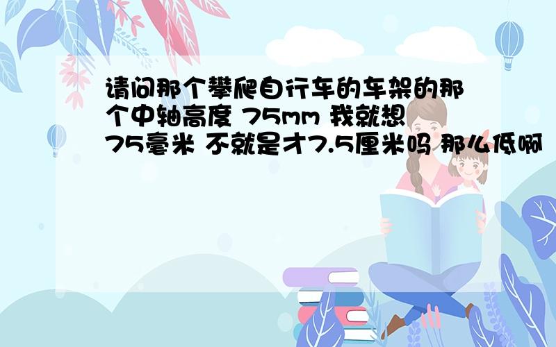 请问那个攀爬自行车的车架的那个中轴高度 75mm 我就想75毫米 不就是才7.5厘米吗 那么低啊