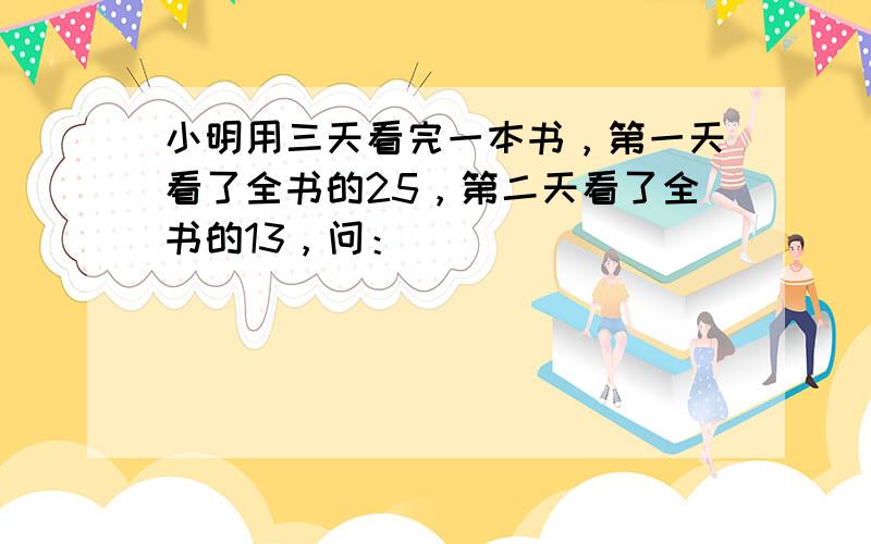 小明用三天看完一本书，第一天看了全书的25，第二天看了全书的13，问：