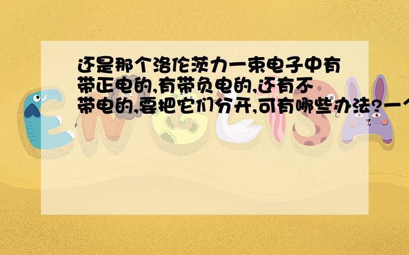 还是那个洛伦茨力一束电子中有带正电的,有带负电的,还有不带电的,要把它们分开,可有哪些办法?一个带电粒子在空间中运动而没