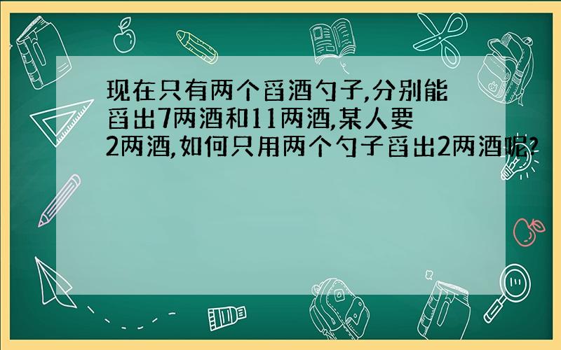 现在只有两个舀酒勺子,分别能舀出7两酒和11两酒,某人要2两酒,如何只用两个勺子舀出2两酒呢?