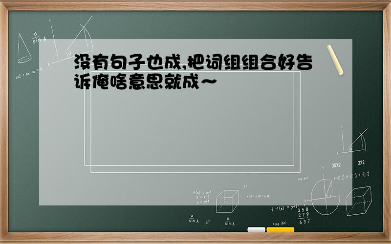 没有句子也成,把词组组合好告诉俺啥意思就成～