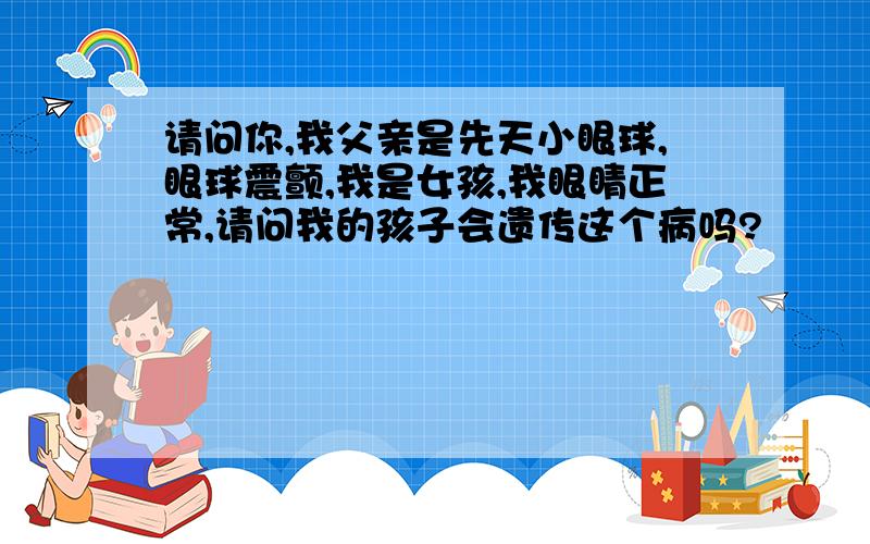 请问你,我父亲是先天小眼球,眼球震颤,我是女孩,我眼睛正常,请问我的孩子会遗传这个病吗?