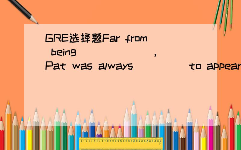 GRE选择题Far from being_______,Pat was always_____to appear acq