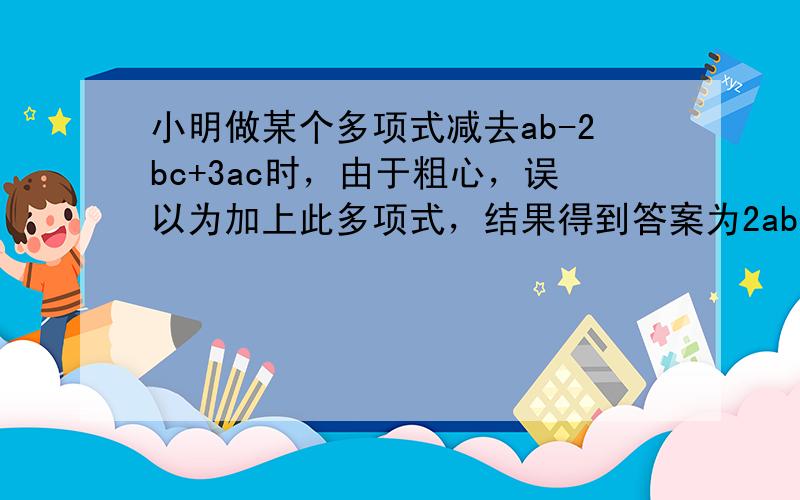 小明做某个多项式减去ab-2bc+3ac时，由于粗心，误以为加上此多项式，结果得到答案为2ab-3ac+2bc，你能说出