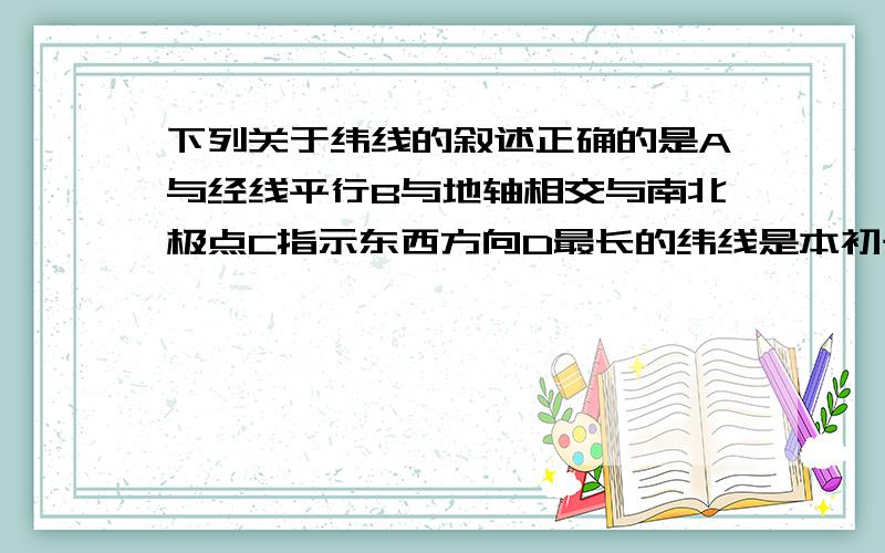 下列关于纬线的叙述正确的是A与经线平行B与地轴相交与南北极点C指示东西方向D最长的纬线是本初子午线