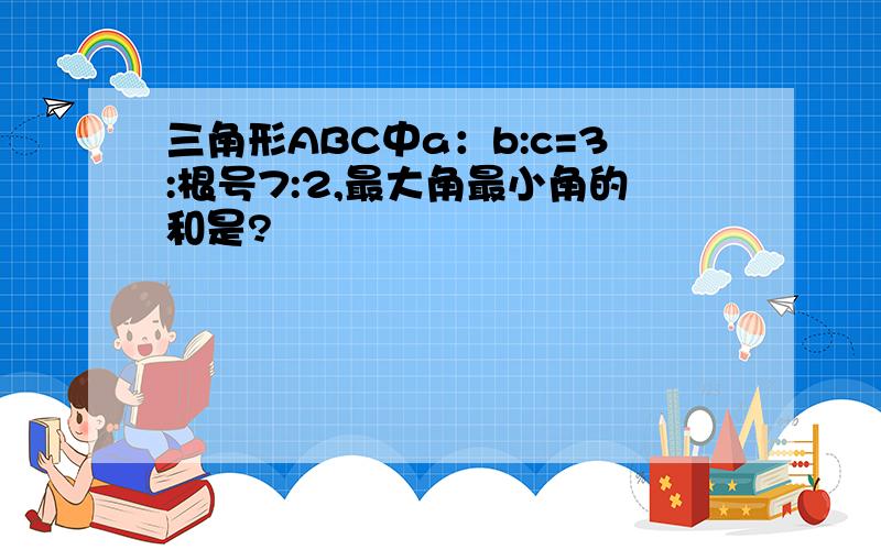 三角形ABC中a：b:c=3:根号7:2,最大角最小角的和是?