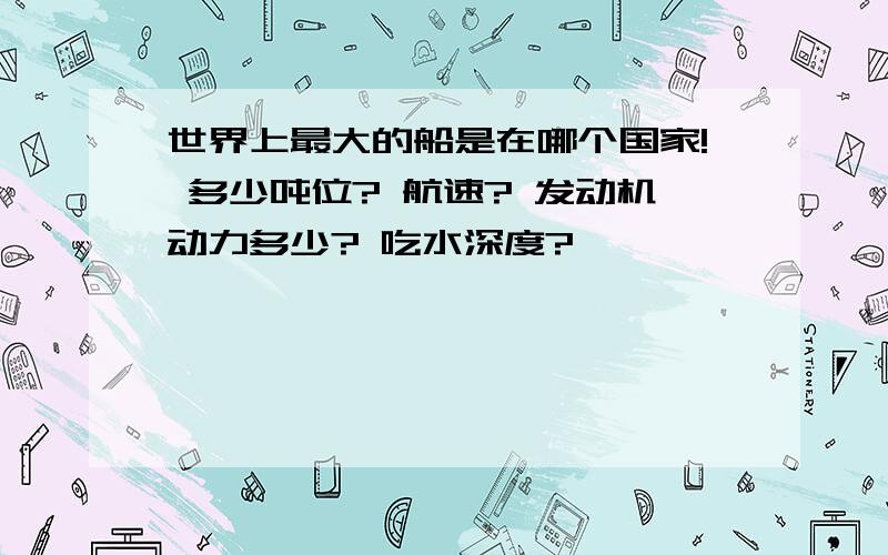 世界上最大的船是在哪个国家! 多少吨位? 航速? 发动机动力多少? 吃水深度?