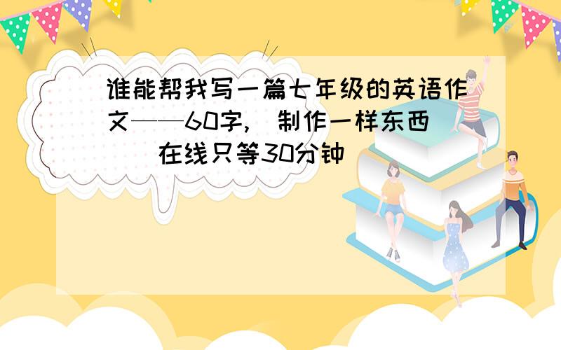 谁能帮我写一篇七年级的英语作文——60字,（制作一样东西）(在线只等30分钟)