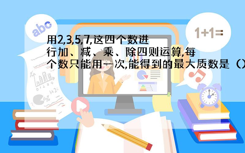 用2,3,5,7,这四个数进行加、减、乘、除四则运算,每个数只能用一次,能得到的最大质数是（）.