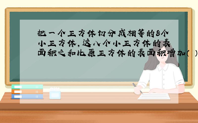 把一个正方体切分成相等的8个小正方体,这八个小正方体的表面积之和比原正方体的表面积增加（ ）%.