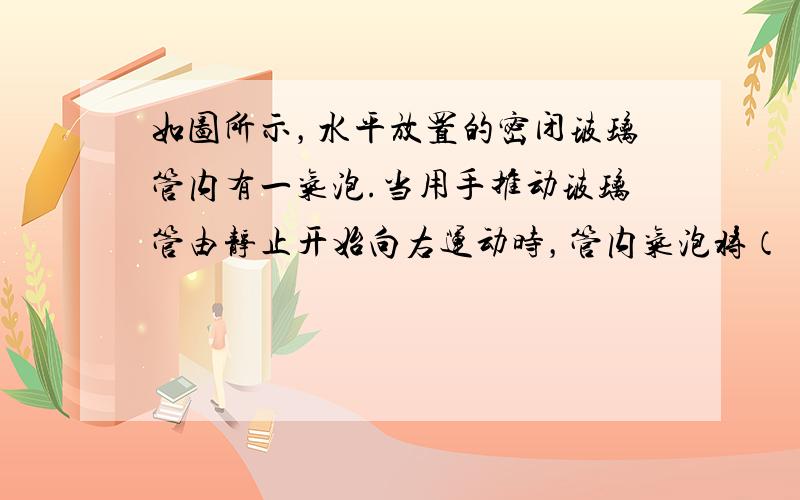 如图所示，水平放置的密闭玻璃管内有一气泡.当用手推动玻璃管由静止开始向右运动时，管内气泡将（　　）