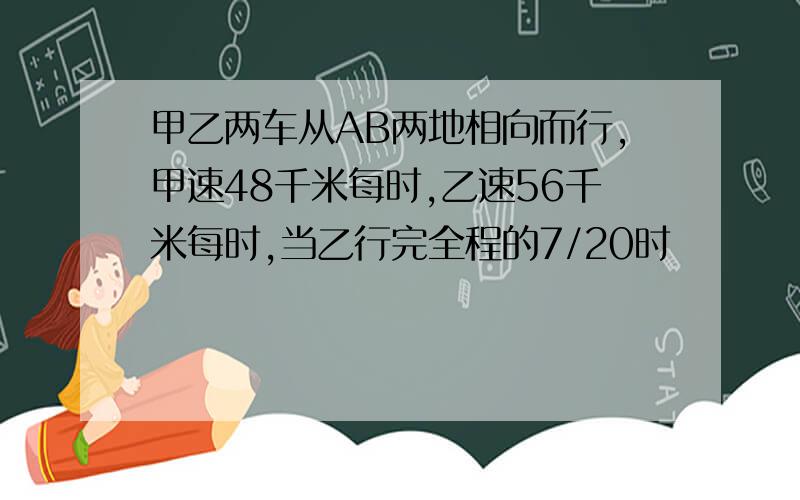 甲乙两车从AB两地相向而行,甲速48千米每时,乙速56千米每时,当乙行完全程的7/20时