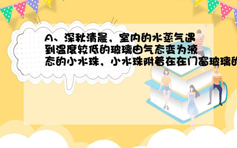 A、深秋清晨，室内的水蒸气遇到温度较低的玻璃由气态变为液态的小水珠，小水珠附着在在门窗玻璃的内表面，这是液化现象，故A