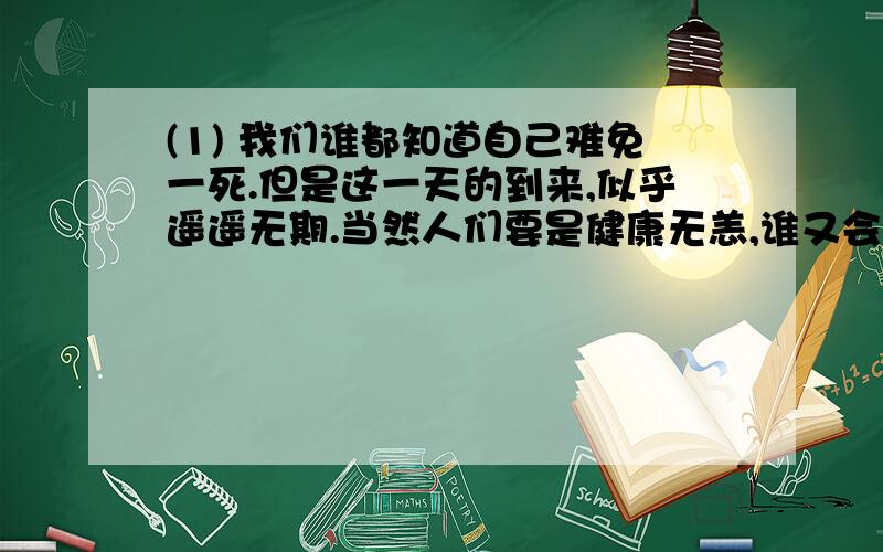 (1) 我们谁都知道自己难免一死.但是这一天的到来,似乎遥遥无期.当然人们要是健康无恙,谁又会想到它,谁又会整日去惦念它