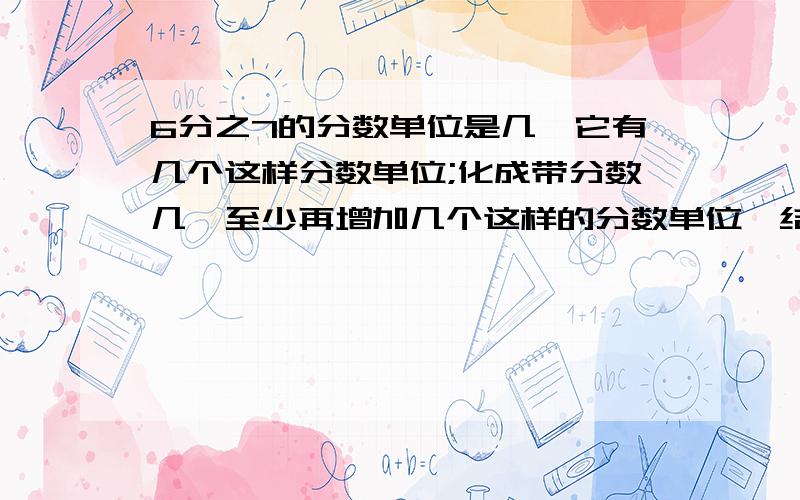 6分之7的分数单位是几,它有几个这样分数单位;化成带分数几,至少再增加几个这样的分数单位,结果才等于3.