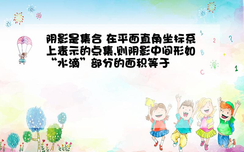 阴影是集合 在平面直角坐标系上表示的点集,则阴影中间形如“水滴”部分的面积等于