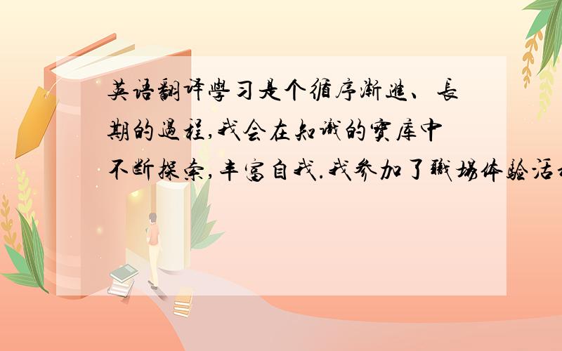 英语翻译学习是个循序渐进、长期的过程,我会在知识的宝库中不断探索,丰富自我.我参加了职场体验活动,我从中受益匪浅,获得了