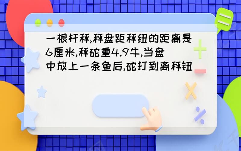 一根杆秤,秤盘距秤纽的距离是6厘米,秤砣重4.9牛,当盘中放上一条鱼后,砣打到离秤钮