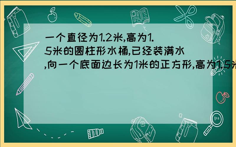 一个直径为1.2米,高为1.5米的圆柱形水桶,已经装满水,向一个底面边长为1米的正方形,高为1.5米