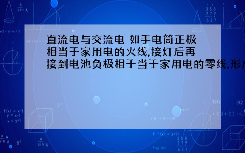 直流电与交流电 如手电筒正极相当于家用电的火线,接灯后再接到电池负极相于当于家用电的零线,形成回路.不知我说的对吗?不对