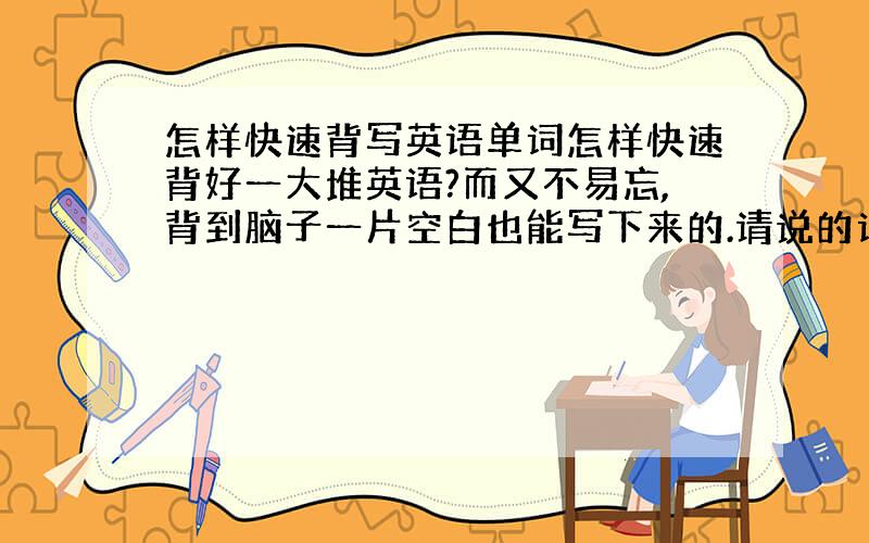 怎样快速背写英语单词怎样快速背好一大堆英语?而又不易忘,背到脑子一片空白也能写下来的.请说的详细而易懂.
