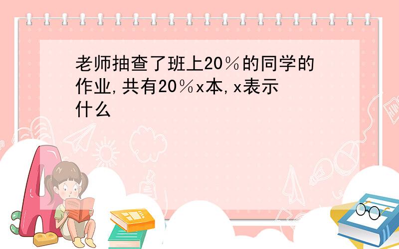 老师抽查了班上20％的同学的作业,共有20％x本,x表示什么